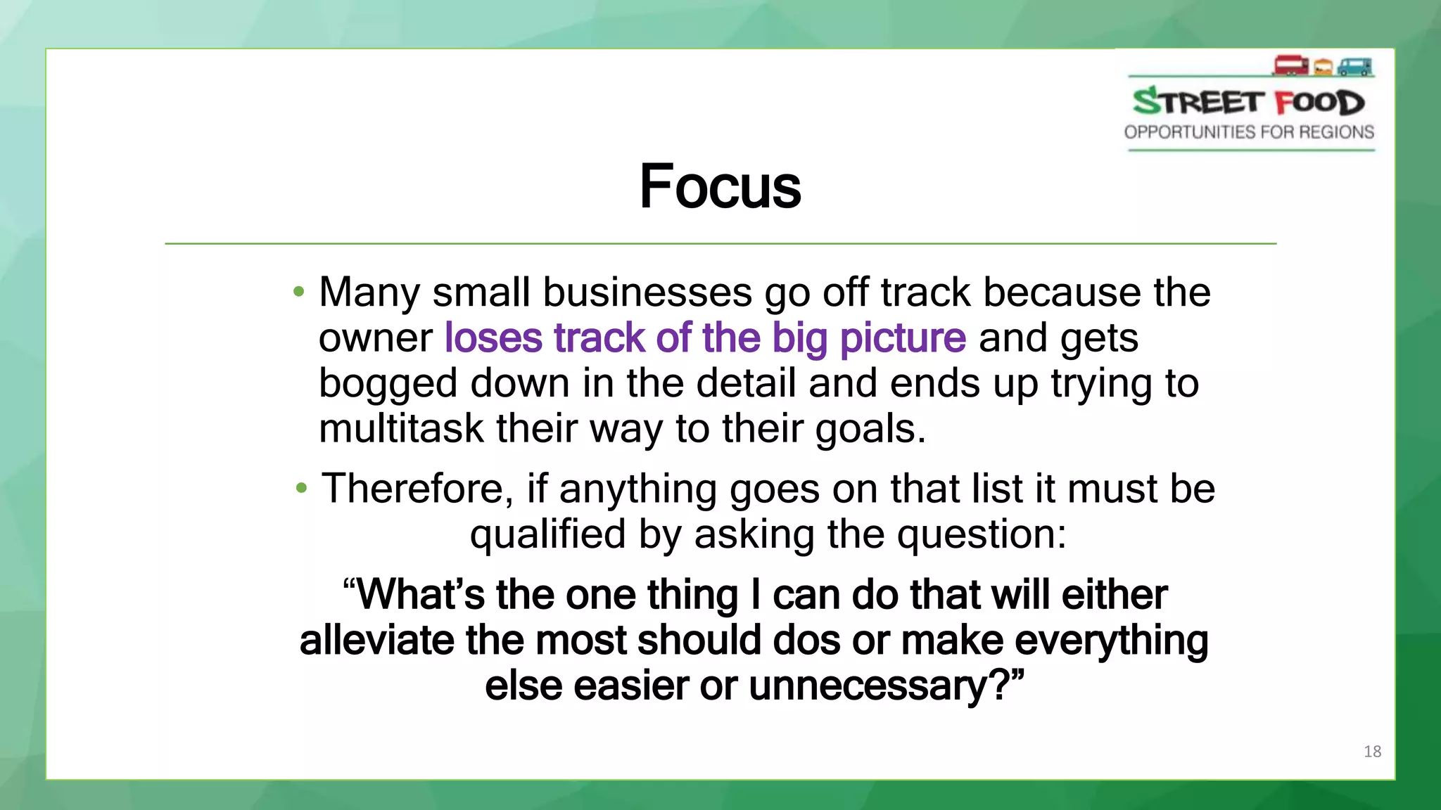 18
Focus
• Many small businesses go off track because the
owner loses track of the big picture and gets
bogged down in the detail and ends up trying to
multitask their way to their goals.
• Therefore, if anything goes on that list it must be
qualified by asking the question:
“What’s the one thing I can do that will either
alleviate the most should dos or make everything
else easier or unnecessary?”
 