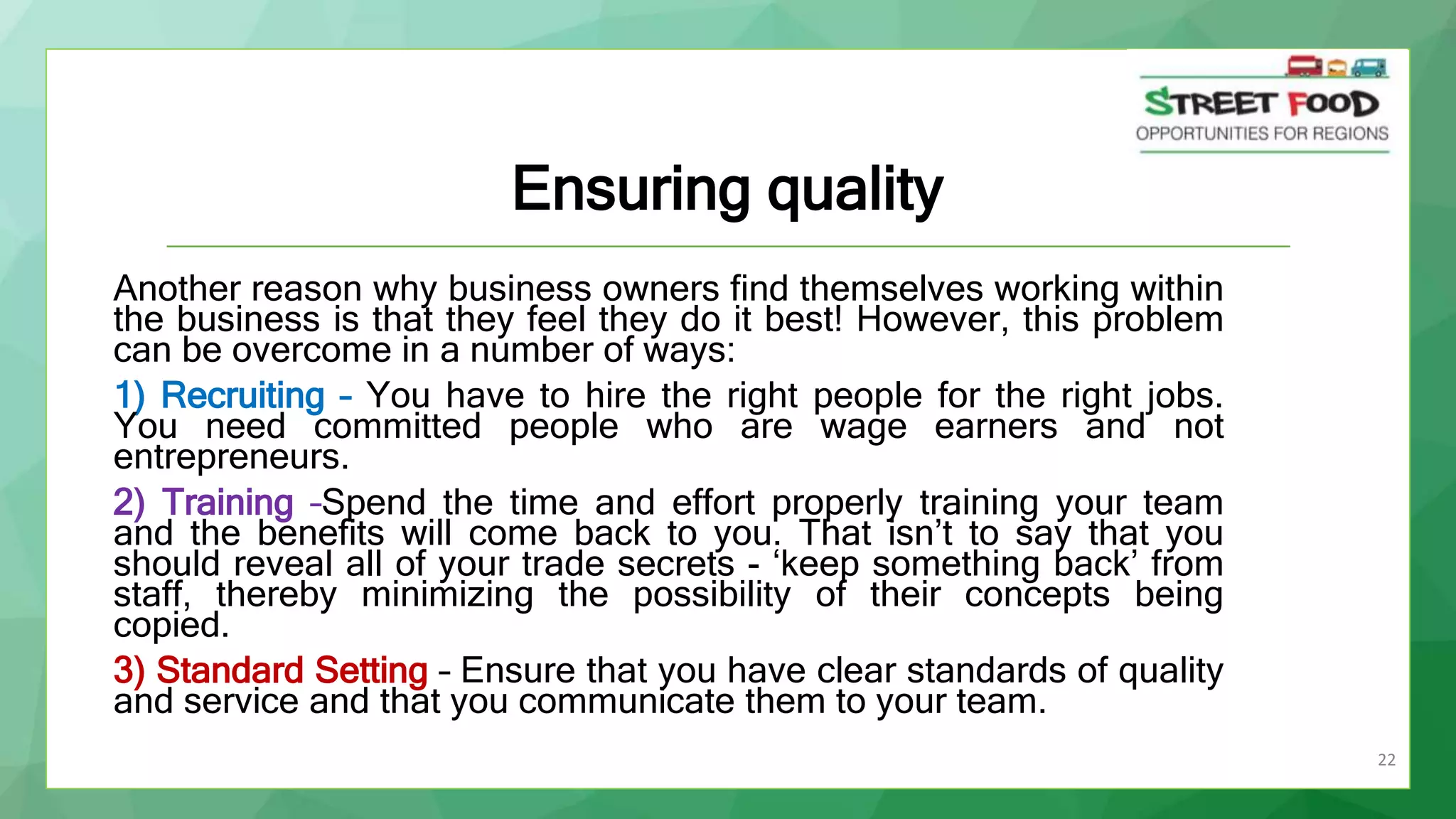 22
Ensuring quality
Another reason why business owners find themselves working within
the business is that they feel they do it best! However, this problem
can be overcome in a number of ways:
1) Recruiting – You have to hire the right people for the right jobs.
You need committed people who are wage earners and not
entrepreneurs.
2) Training –Spend the time and effort properly training your team
and the benefits will come back to you. That isn’t to say that you
should reveal all of your trade secrets - ‘keep something back’ from
staff, thereby minimizing the possibility of their concepts being
copied.
3) Standard Setting – Ensure that you have clear standards of quality
and service and that you communicate them to your team.
 
