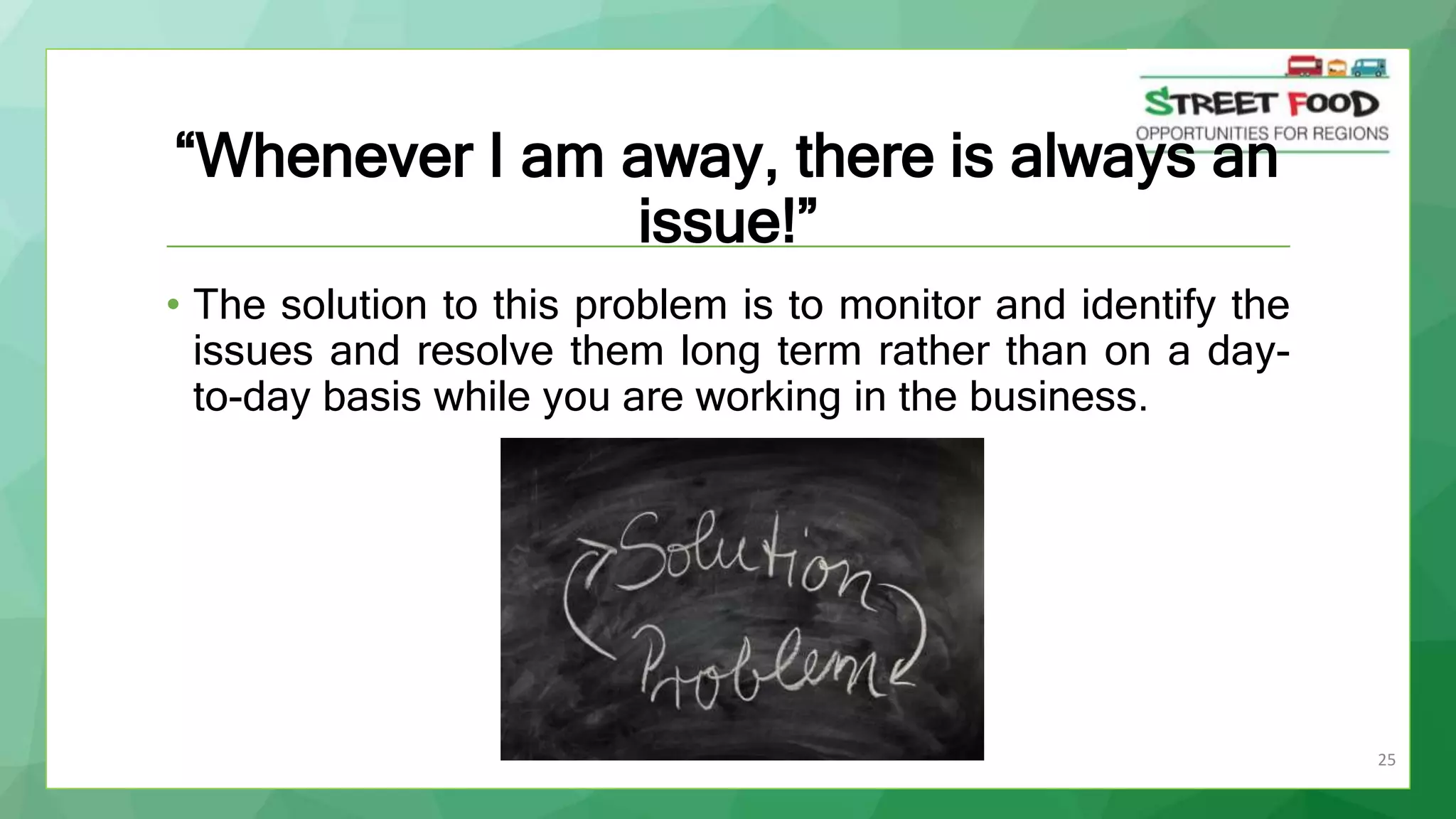 25
“Whenever I am away, there is always an
issue!”
• The solution to this problem is to monitor and identify the
issues and resolve them long term rather than on a day-
to-day basis while you are working in the business.
 