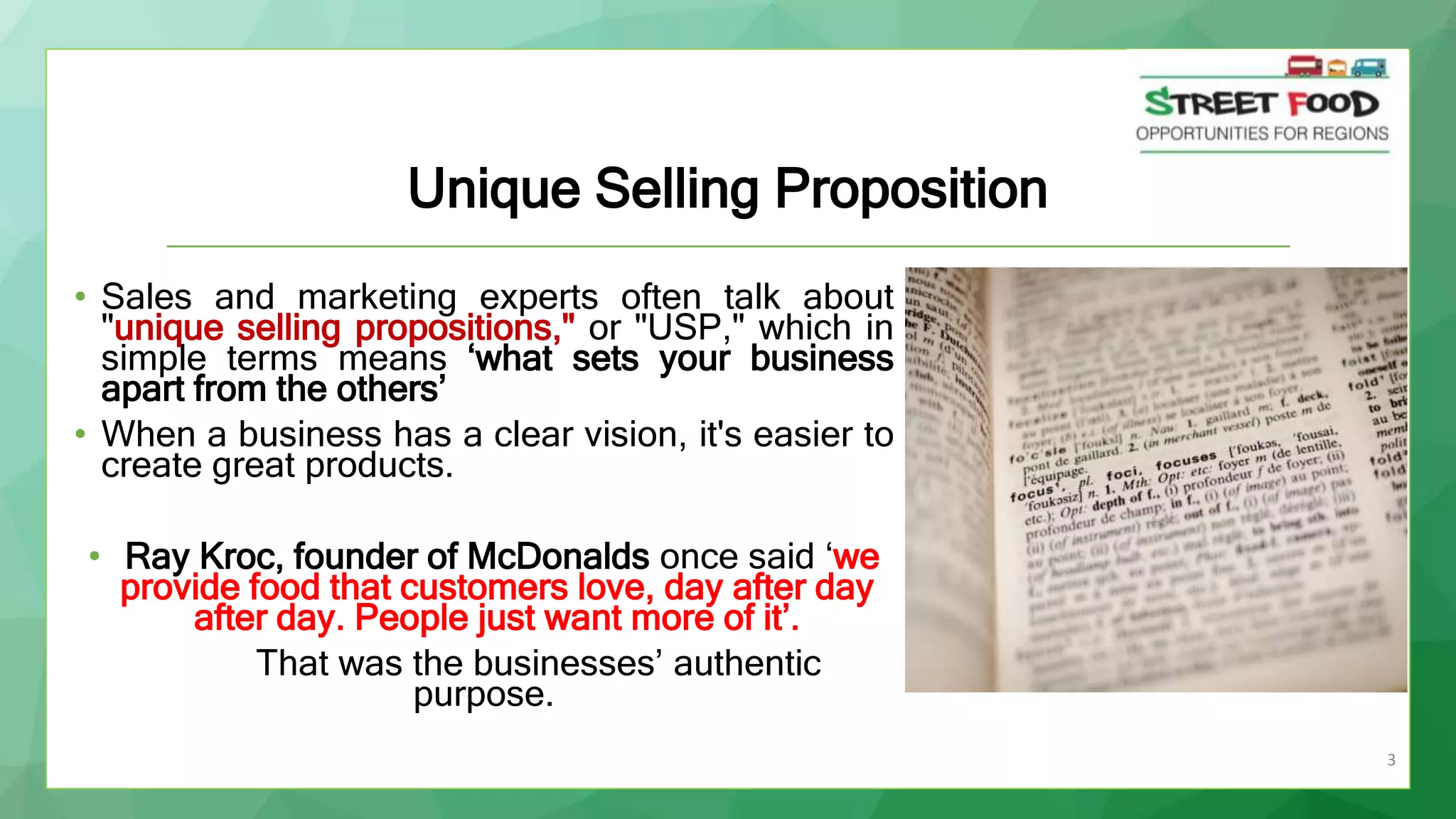 3
Unique Selling Proposition
• Sales and marketing experts often talk about
"unique selling propositions," or "USP," which in
simple terms means ‘what sets your business
apart from the others’
• When a business has a clear vision, it's easier to
create great products.
• Ray Kroc, founder of McDonalds once said ‘we
provide food that customers love, day after day
after day. People just want more of it’.
That was the businesses’ authentic
purpose.
 