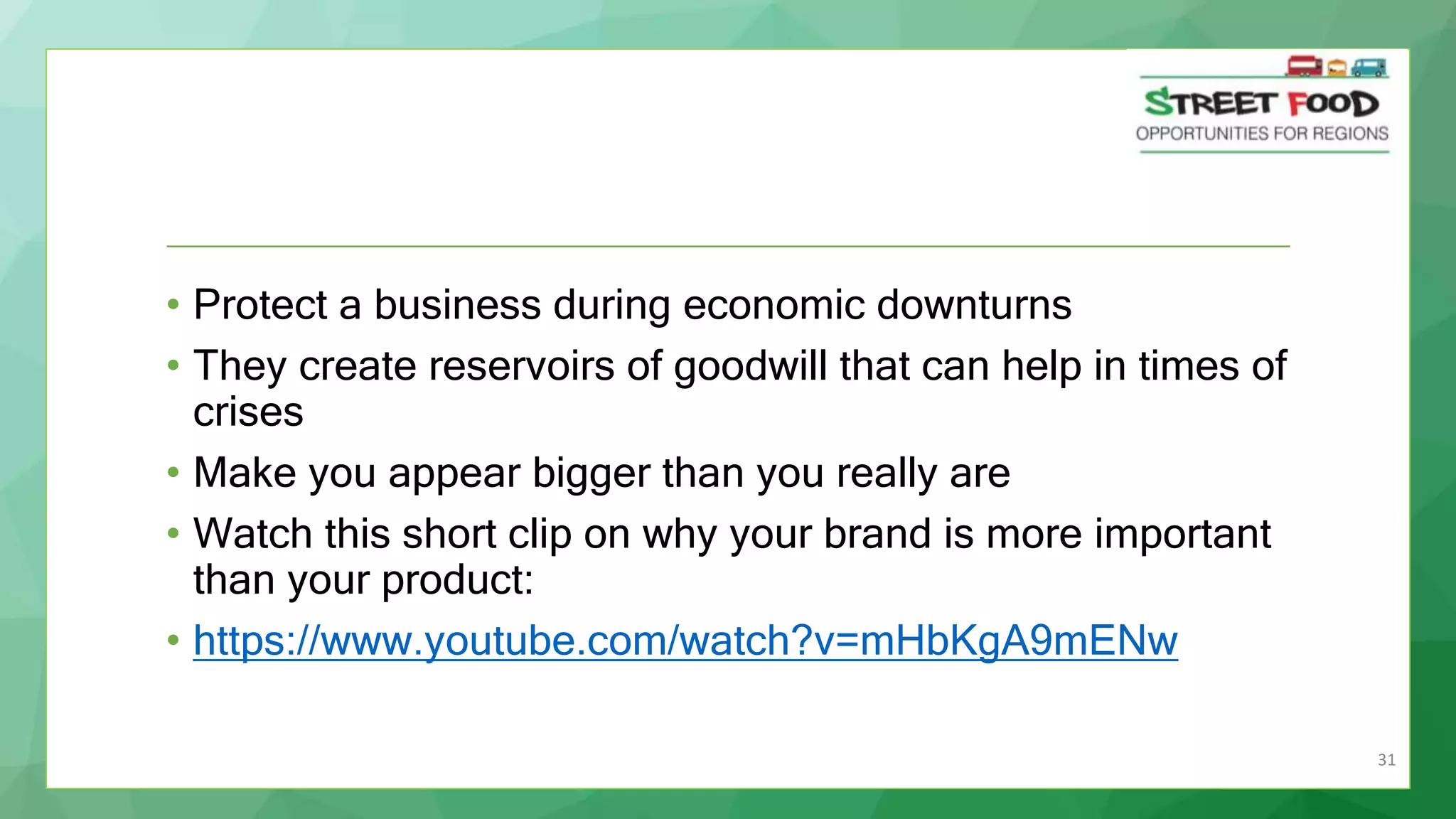 31
• Protect a business during economic downturns
• They create reservoirs of goodwill that can help in times of
crises
• Make you appear bigger than you really are
• Watch this short clip on why your brand is more important
than your product:
• https://www.youtube.com/watch?v=mHbKgA9mENw
 