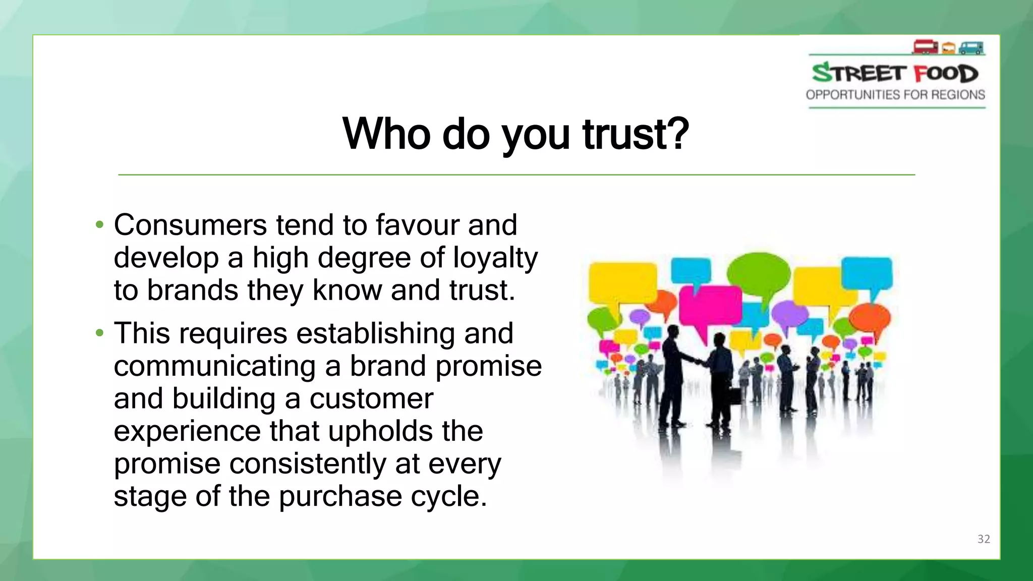 32
Who do you trust?
• Consumers tend to favour and
develop a high degree of loyalty
to brands they know and trust.
• This requires establishing and
communicating a brand promise
and building a customer
experience that upholds the
promise consistently at every
stage of the purchase cycle.
 