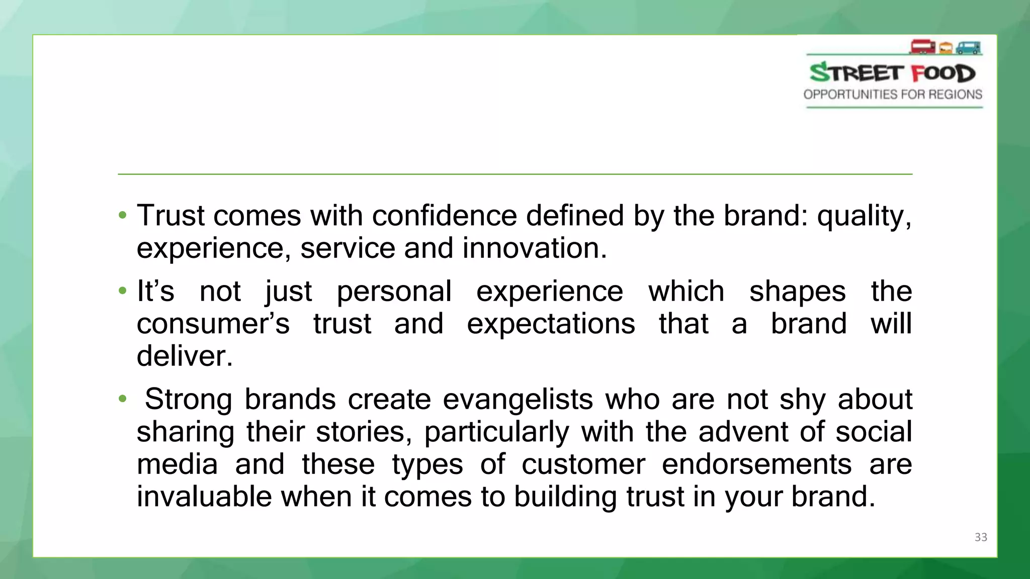 33
• Trust comes with confidence defined by the brand: quality,
experience, service and innovation.
• It’s not just personal experience which shapes the
consumer’s trust and expectations that a brand will
deliver.
• Strong brands create evangelists who are not shy about
sharing their stories, particularly with the advent of social
media and these types of customer endorsements are
invaluable when it comes to building trust in your brand.
 