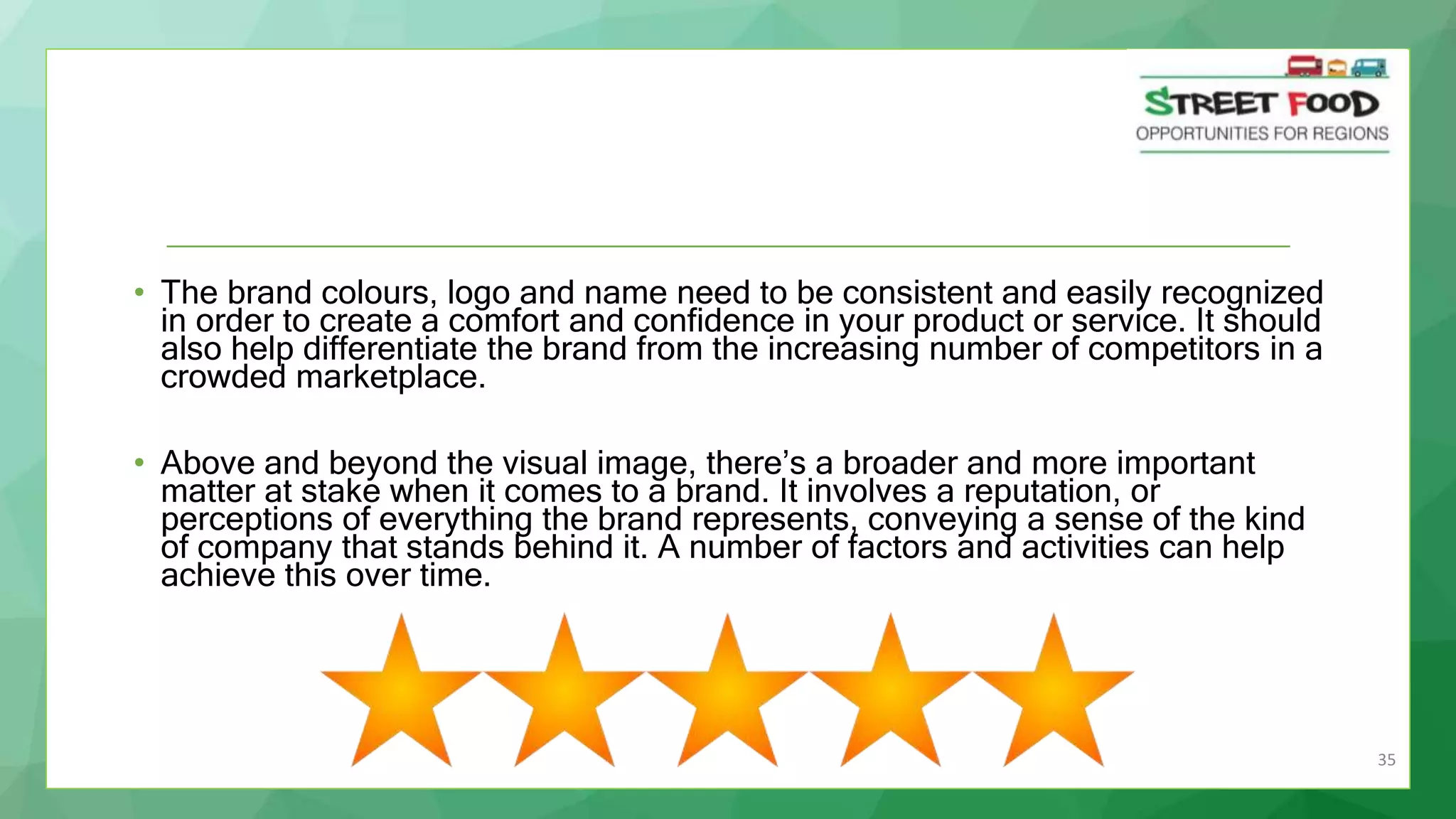 35
• The brand colours, logo and name need to be consistent and easily recognized
in order to create a comfort and confidence in your product or service. It should
also help differentiate the brand from the increasing number of competitors in a
crowded marketplace.
• Above and beyond the visual image, there’s a broader and more important
matter at stake when it comes to a brand. It involves a reputation, or
perceptions of everything the brand represents, conveying a sense of the kind
of company that stands behind it. A number of factors and activities can help
achieve this over time.
 