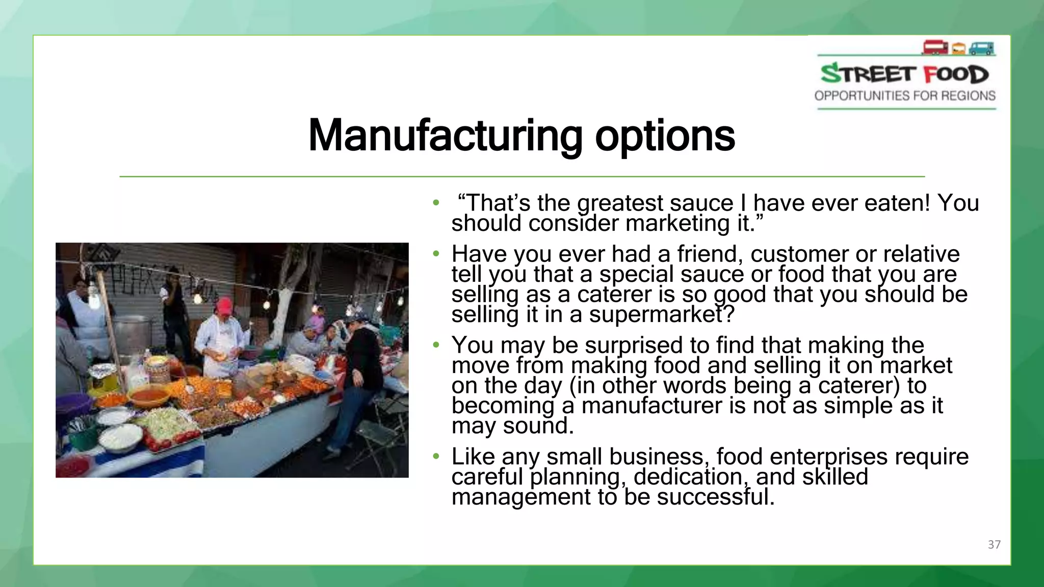 37
Manufacturing options
• “That’s the greatest sauce I have ever eaten! You
should consider marketing it.”
• Have you ever had a friend, customer or relative
tell you that a special sauce or food that you are
selling as a caterer is so good that you should be
selling it in a supermarket?
• You may be surprised to find that making the
move from making food and selling it on market
on the day (in other words being a caterer) to
becoming a manufacturer is not as simple as it
may sound.
• Like any small business, food enterprises require
careful planning, dedication, and skilled
management to be successful.
 