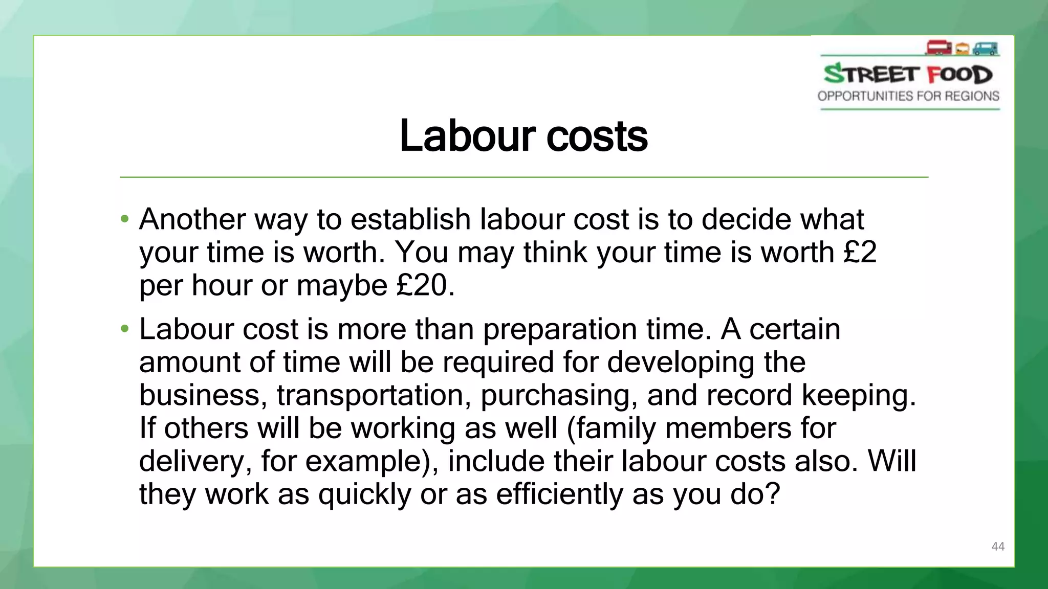 44
Labour costs
• Another way to establish labour cost is to decide what
your time is worth. You may think your time is worth £2
per hour or maybe £20.
• Labour cost is more than preparation time. A certain
amount of time will be required for developing the
business, transportation, purchasing, and record keeping.
If others will be working as well (family members for
delivery, for example), include their labour costs also. Will
they work as quickly or as efficiently as you do?
 