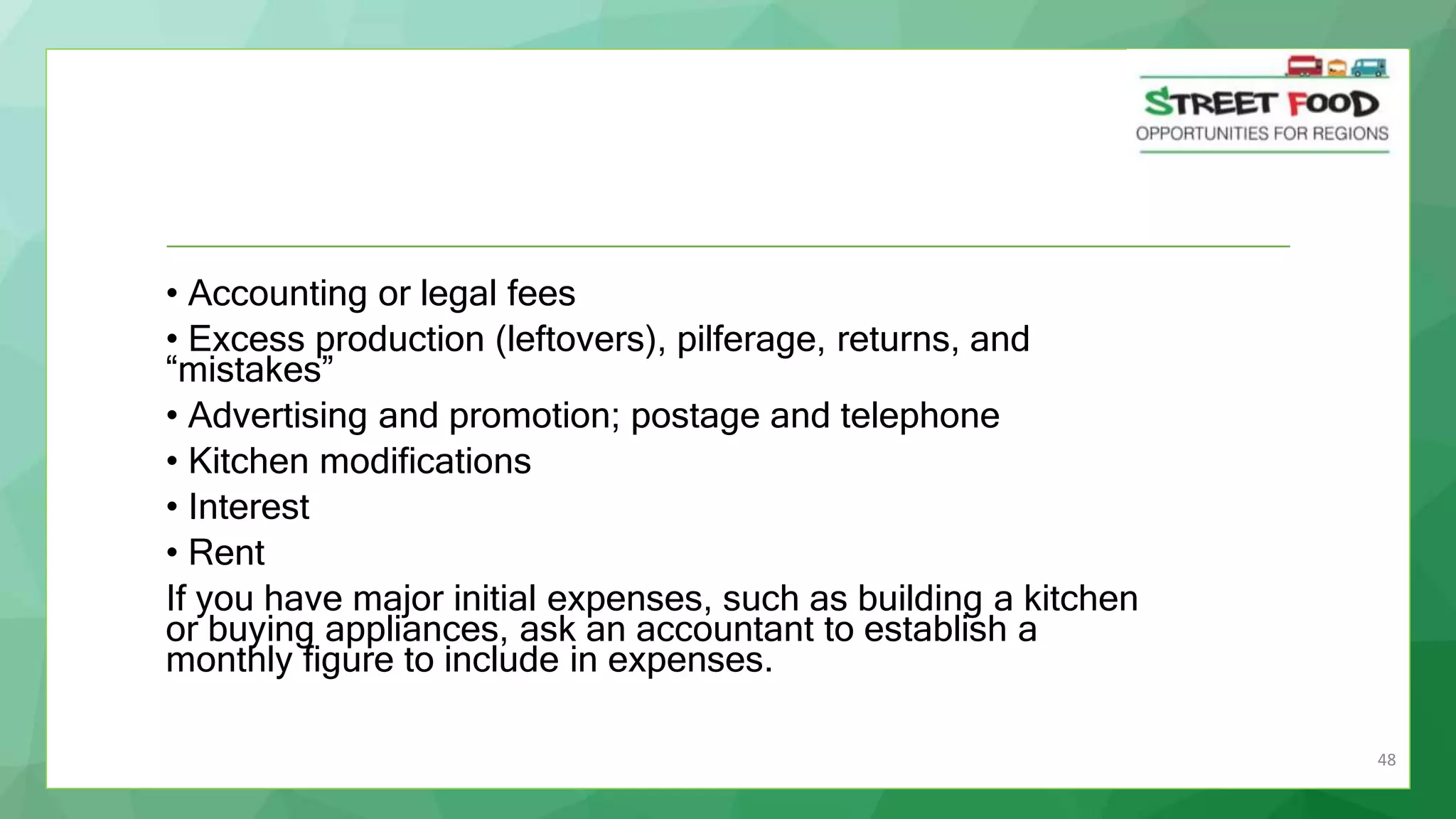 48
• Accounting or legal fees
• Excess production (leftovers), pilferage, returns, and
“mistakes”
• Advertising and promotion; postage and telephone
• Kitchen modifications
• Interest
• Rent
If you have major initial expenses, such as building a kitchen
or buying appliances, ask an accountant to establish a
monthly figure to include in expenses.
 
