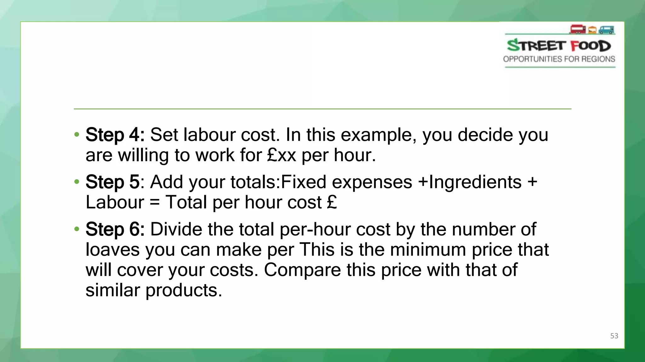 53
• Step 4: Set labour cost. In this example, you decide you
are willing to work for £xx per hour.
• Step 5: Add your totals:Fixed expenses +Ingredients +
Labour = Total per hour cost £
• Step 6: Divide the total per-hour cost by the number of
loaves you can make per This is the minimum price that
will cover your costs. Compare this price with that of
similar products.
 