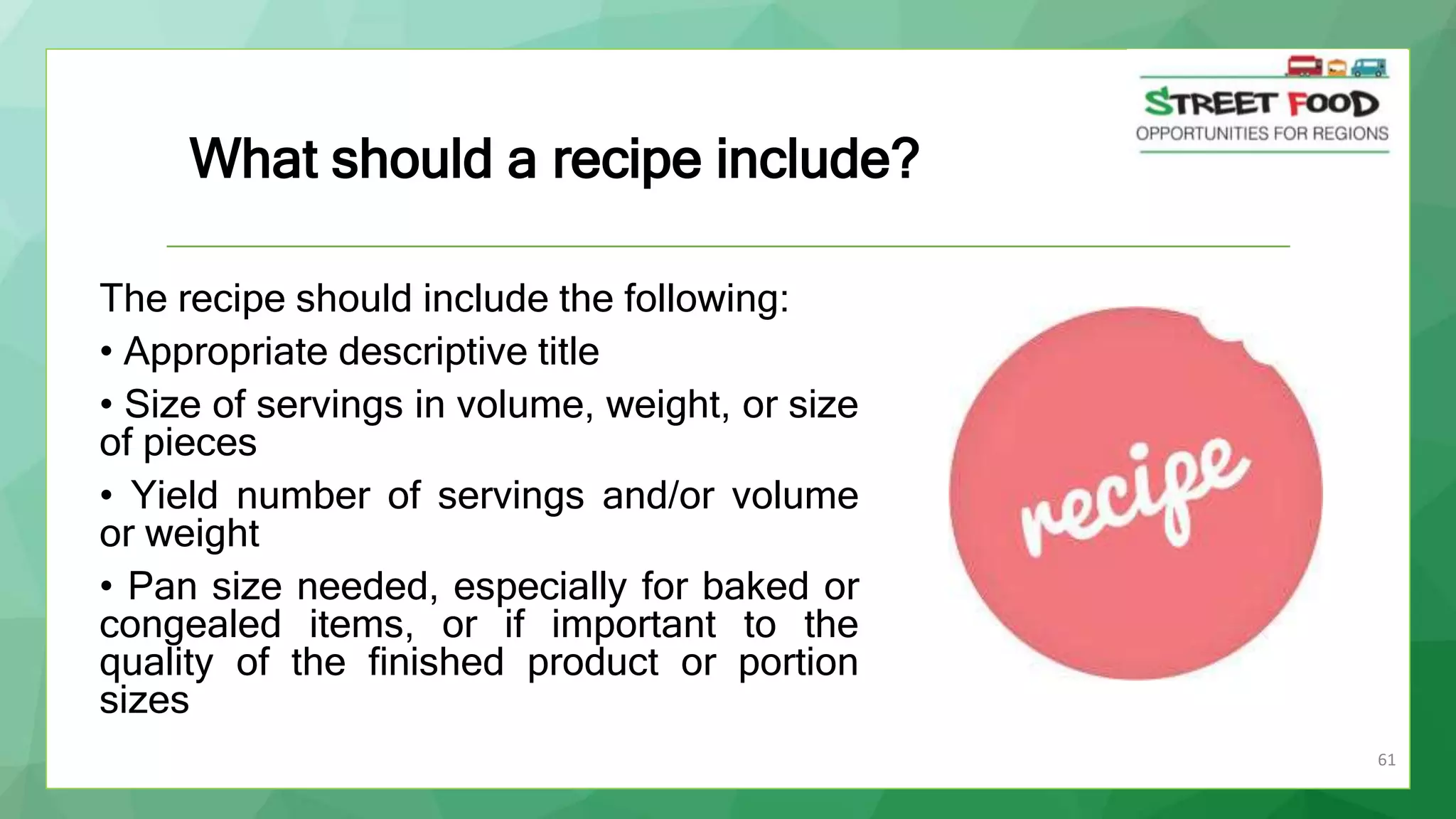 61
The recipe should include the following:
• Appropriate descriptive title
• Size of servings in volume, weight, or size
of pieces
• Yield number of servings and/or volume
or weight
• Pan size needed, especially for baked or
congealed items, or if important to the
quality of the finished product or portion
sizes
What should a recipe include?
 