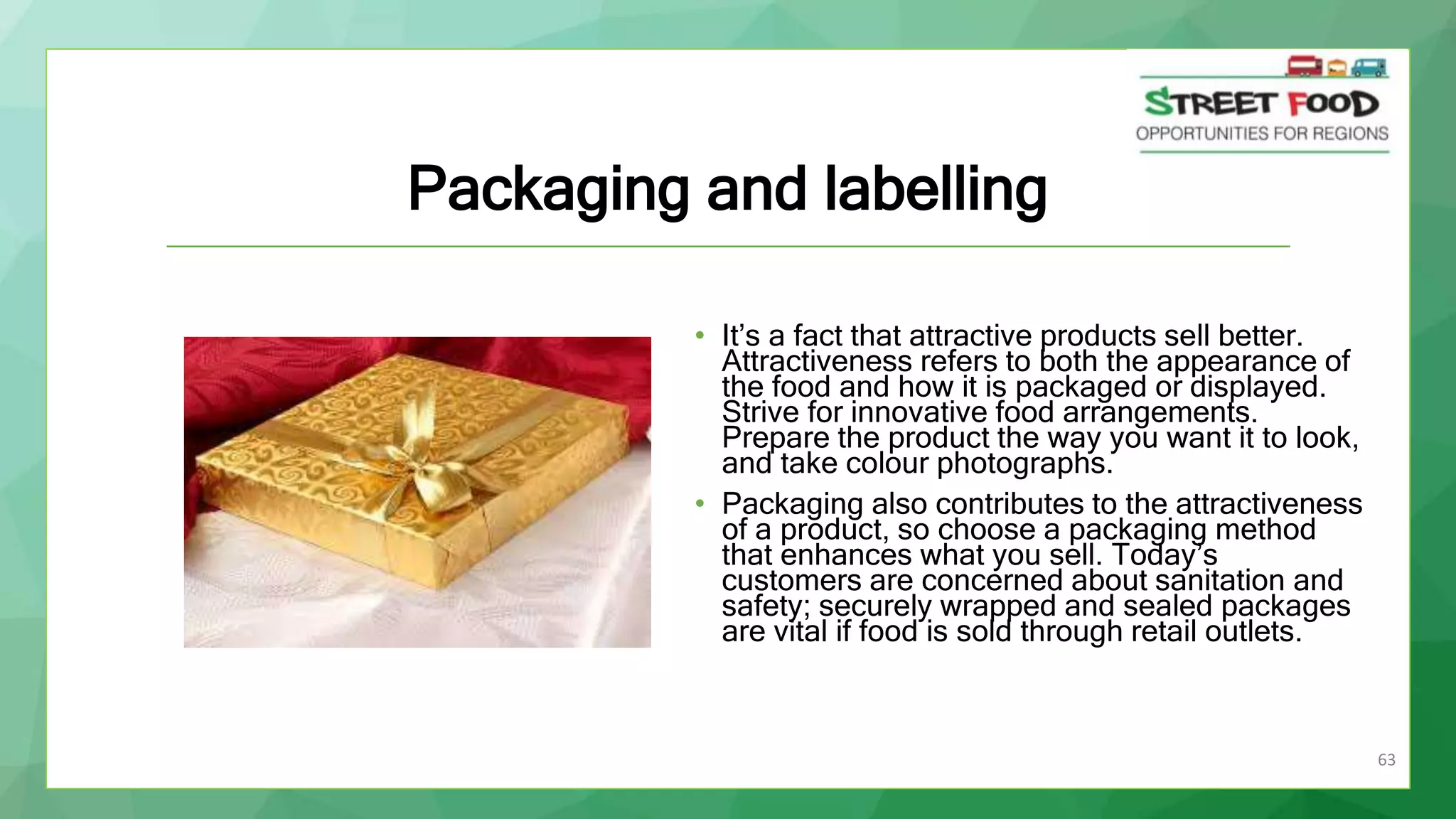 63
Packaging and labelling
• It’s a fact that attractive products sell better.
Attractiveness refers to both the appearance of
the food and how it is packaged or displayed.
Strive for innovative food arrangements.
Prepare the product the way you want it to look,
and take colour photographs.
• Packaging also contributes to the attractiveness
of a product, so choose a packaging method
that enhances what you sell. Today’s
customers are concerned about sanitation and
safety; securely wrapped and sealed packages
are vital if food is sold through retail outlets.
 