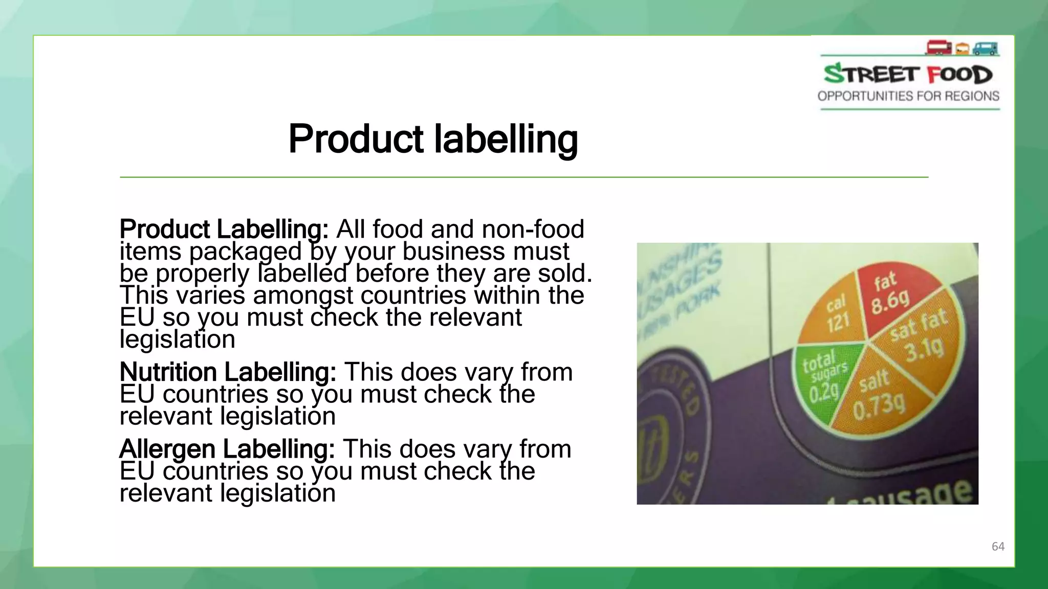 64
Product Labelling: All food and non-food
items packaged by your business must
be properly labelled before they are sold.
This varies amongst countries within the
EU so you must check the relevant
legislation
Nutrition Labelling: This does vary from
EU countries so you must check the
relevant legislation
Allergen Labelling: This does vary from
EU countries so you must check the
relevant legislation
Product labelling
 