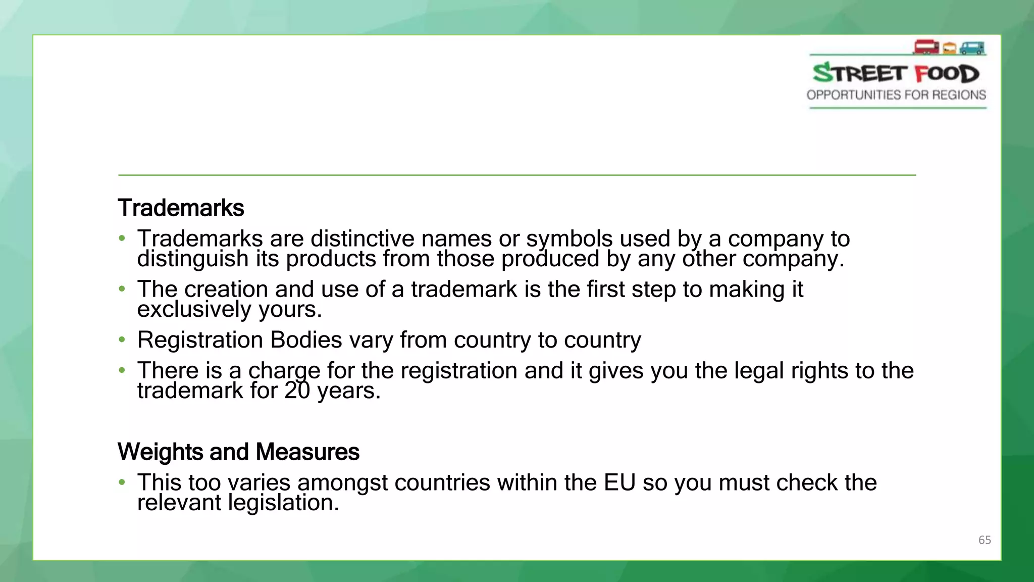 65
Trademarks
• Trademarks are distinctive names or symbols used by a company to
distinguish its products from those produced by any other company.
• The creation and use of a trademark is the first step to making it
exclusively yours.
• Registration Bodies vary from country to country
• There is a charge for the registration and it gives you the legal rights to the
trademark for 20 years.
Weights and Measures
• This too varies amongst countries within the EU so you must check the
relevant legislation.
 