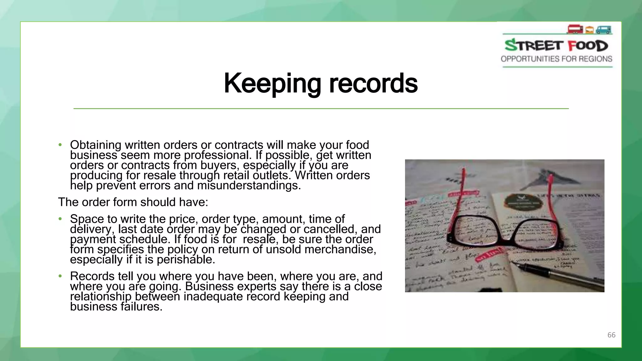 66
Keeping records
• Obtaining written orders or contracts will make your food
business seem more professional. If possible, get written
orders or contracts from buyers, especially if you are
producing for resale through retail outlets. Written orders
help prevent errors and misunderstandings.
The order form should have:
• Space to write the price, order type, amount, time of
delivery, last date order may be changed or cancelled, and
payment schedule. If food is for resale, be sure the order
form specifies the policy on return of unsold merchandise,
especially if it is perishable.
• Records tell you where you have been, where you are, and
where you are going. Business experts say there is a close
relationship between inadequate record keeping and
business failures.
 