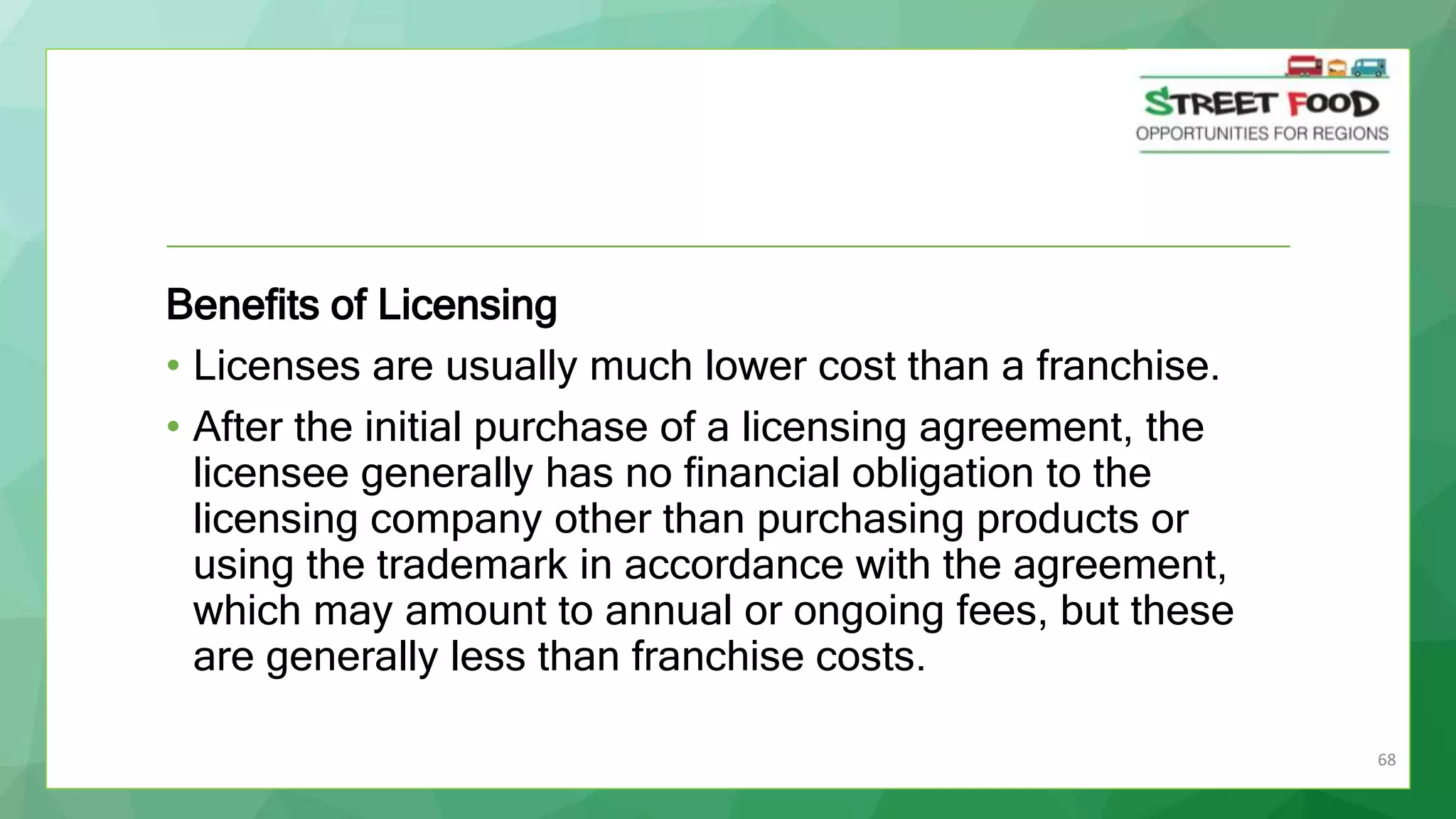 68
Benefits of Licensing
• Licenses are usually much lower cost than a franchise.
• After the initial purchase of a licensing agreement, the
licensee generally has no financial obligation to the
licensing company other than purchasing products or
using the trademark in accordance with the agreement,
which may amount to annual or ongoing fees, but these
are generally less than franchise costs.
 
