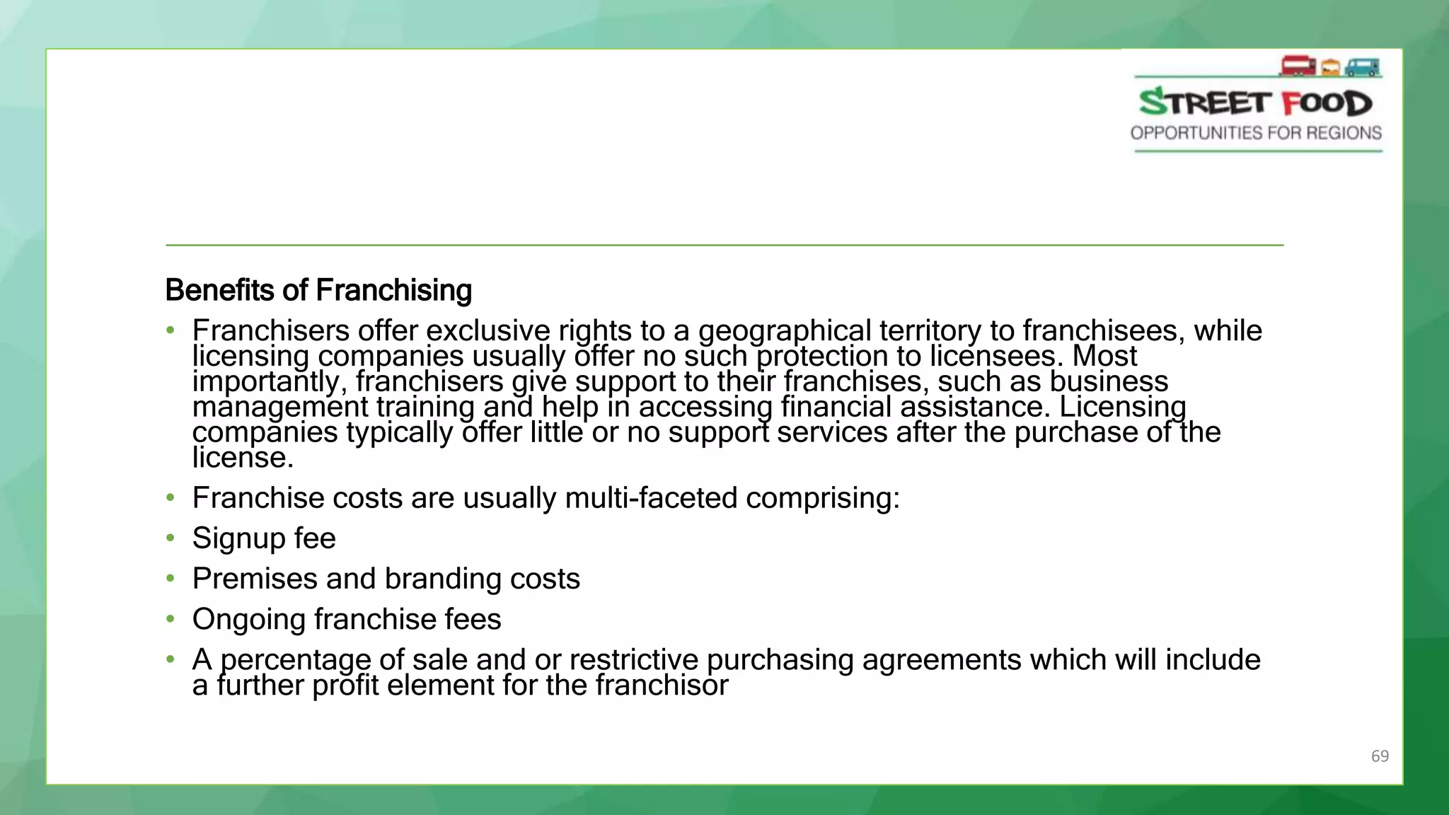 69
Benefits of Franchising
• Franchisers offer exclusive rights to a geographical territory to franchisees, while
licensing companies usually offer no such protection to licensees. Most
importantly, franchisers give support to their franchises, such as business
management training and help in accessing financial assistance. Licensing
companies typically offer little or no support services after the purchase of the
license.
• Franchise costs are usually multi-faceted comprising:
• Signup fee
• Premises and branding costs
• Ongoing franchise fees
• A percentage of sale and or restrictive purchasing agreements which will include
a further profit element for the franchisor
 