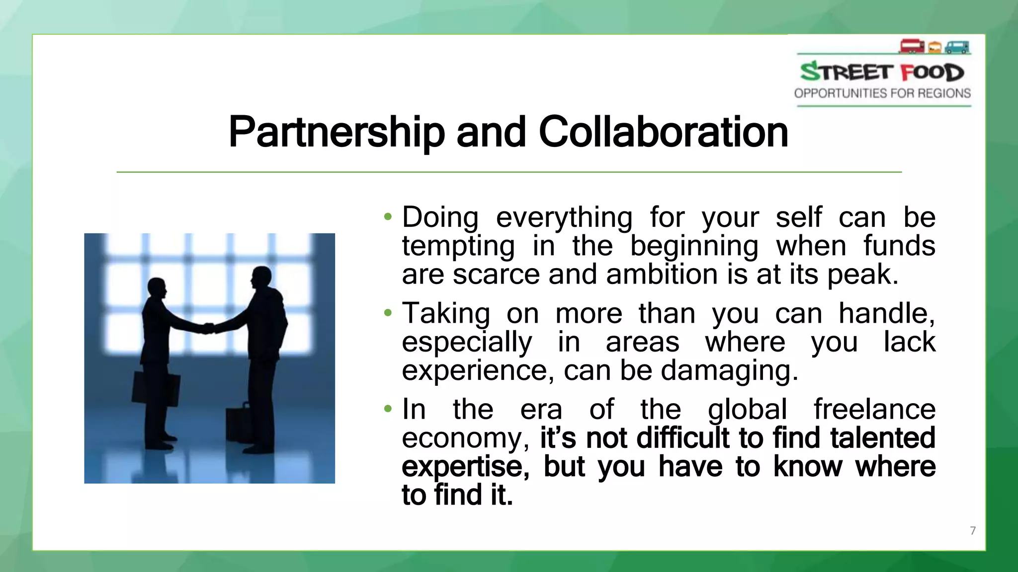 7
Partnership and Collaboration
• Doing everything for your self can be
tempting in the beginning when funds
are scarce and ambition is at its peak.
• Taking on more than you can handle,
especially in areas where you lack
experience, can be damaging.
• In the era of the global freelance
economy, it’s not difficult to find talented
expertise, but you have to know where
to find it.
 
