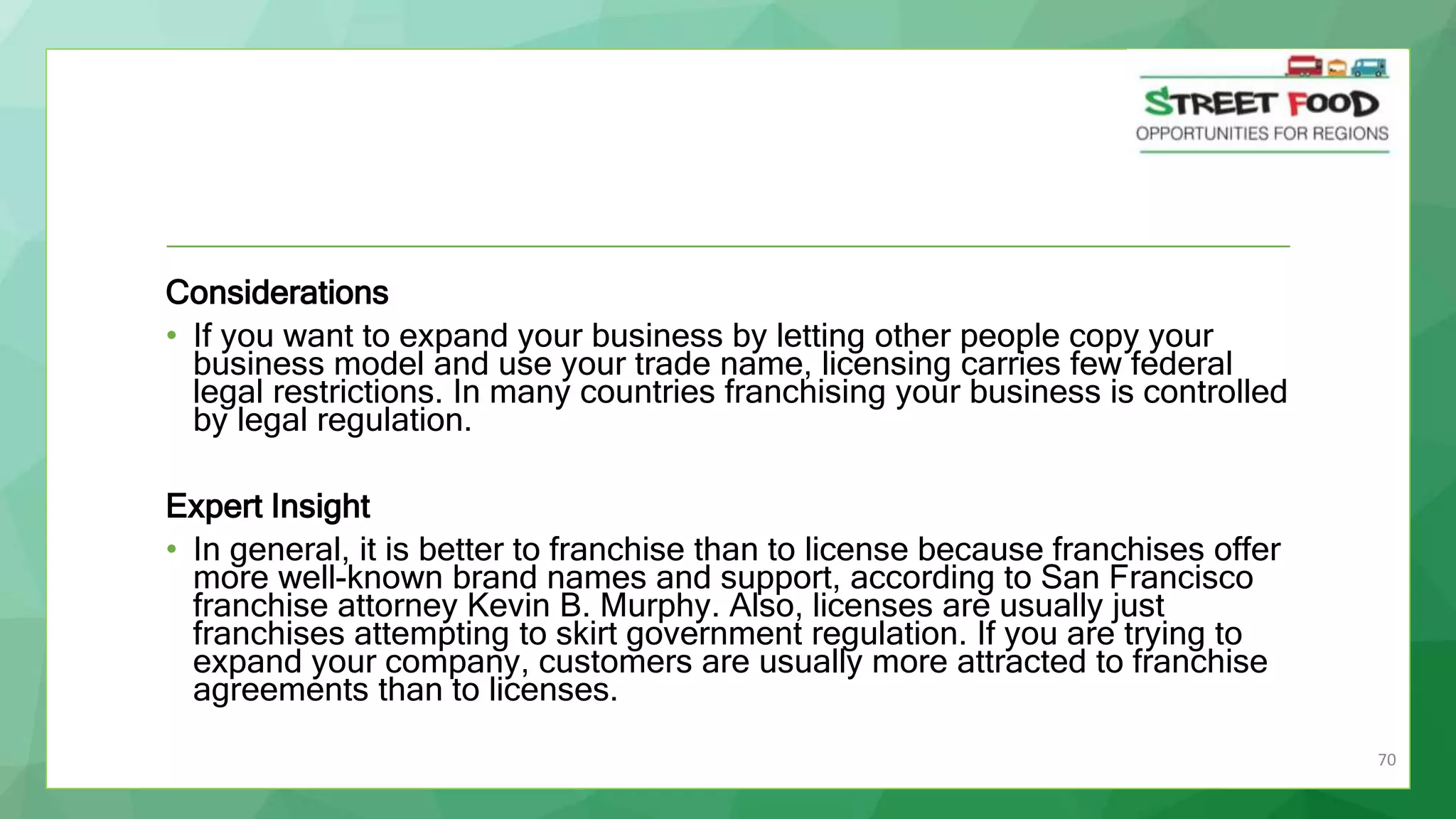 70
Considerations
• If you want to expand your business by letting other people copy your
business model and use your trade name, licensing carries few federal
legal restrictions. In many countries franchising your business is controlled
by legal regulation.
Expert Insight
• In general, it is better to franchise than to license because franchises offer
more well-known brand names and support, according to San Francisco
franchise attorney Kevin B. Murphy. Also, licenses are usually just
franchises attempting to skirt government regulation. If you are trying to
expand your company, customers are usually more attracted to franchise
agreements than to licenses.
 