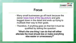 18
Focus
• Many small businesses go off track because the
owner loses track of the big picture and gets
bogged down in the...