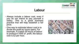 43
Labour
• Always include a labour cost, even if
you do not intend to pay yourself a
salary. This is a good business
prac...