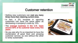 9
Customer retention
• Getting new customers can cost you many
times more than retaining current ones.
• In fact, a 2% inc...
