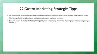22 Gastro-Marketing-Strategie-Tipps
• Die Gastronomie ist ein harter Wettbewerb – dementsprechend muss man vollen Einsatz bringen, um erfolgreich zu sein.
• Man kann große Wirkung bereits mit relativ kostengünstigem Marketing erreichen.
• Schau Dir unsere 22 Gastro-Marketing-Strategie-Tipps an, um so richtig attraktiv für alle Hungrigen in Deiner Umgebung zu
werden ;-)
 