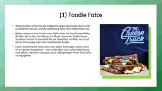 (1) Foodie Fotos
• Wenn Du Dich schonmal auf Instagram umgeschaut hast, dann wirst
Du bestimmt wissen, welche Bedeutung Food Porn mittlerweile hat.
• Restaurantpromotion funktioniert daher über hochqualitative Bilder,
die dem Betrachter das Wasser im Mund zusammen laufen lassen.
Visueller Content ist essentiell für die Promotion im Web, sei es auf
Deiner Homepage oder über Social Media Kanäle
• Coole, authentische Fotos kann man selber hinkriegen, dafür reicht
oft ein gutes Smartphone – man sollte aber stets auf die Belichtung
acht geben; man kann durchaus auch mal überlegen einen Profi dafür
zu engagieren.
 