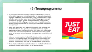 (2) Treueprogramme
• Die Kooperation mit Online Food Apps sollte man auf jeden Fall in Erwägung
ziehen. Solche Apps bieten meist die Möglichkeit ein eigenes Restaurantprofil
anzulegen und Nutzern einen spielerischen Zugang zu weiteren Infos zu geben.
Außerdem lassen sich über solche Kanäle oft auch Treueprogramme einfach
umsetzen und verwalten. Darüber können neue Kunden angelockt oder
Stammkunden durch Ermäßigungen oder bspw. auch Freigetränke beworben
werden. Grundsätzlich darf man das natürlich nicht übertreiben, irgendwann
wird es zu teuer!
• Solche Apps haben meist auch Bewertungsfunktionen – hier sollte man sich
darüber bewußt sein, dass, egal wie gut man ist, man wird auch negative
Bewertungen erhalten – man kann es einfach nicht jedem recht machen oder
man hat seine Konkurrenz aufgescheucht. Negatives Feedback darf man auf
keinen Fall persönlich nehmen, antwortet man darauf, dann immer höflich und
sachlich
• Antwortet man auf negatives Feedback öffentlich, dann sollte man der Person
zunächst für das Feedback danken, sich für die Situation entschuldigen und
Besserung versprechen. Kontaktiert man die Person über eine persönliche
Mitteilung findet man evtl. mehr über die Hintergründe des Vorfalls heraus.
• Manche Restaurantbesitzer vergeben Gutscheine an unzufriedene Kunden (im
Fall, dass sie dies begründen können), um sie halten zu können.
 