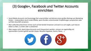 (3) Google+, Facebook und Twitter Accounts
einrichten
• Social Media Accounts sind heutzutage fast unverzichtbar und können einen großen Beitrag zum Marketing
leisten – insbesondere durch virale Effekte, wenn Kunden untereinander Empfehlungen aussprechen oder
auf Dein Geschäft verweisen.
• Man sollte Besucher/innen immer auch auf die Kanäle hinweisen und wenn es sich ergibt, auch darum
bitten zu liken, zu teilen oder zu bewerten
• Aber vergiss nicht, damit diese Accounts auch frequentiert werden, müssen sie regelmäßig mit
spannendem Content gefüllt werden (bspw. Aktuelle Angebote, Events, News, …)
 