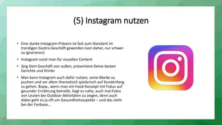 (5) Instagram nutzen
• Eine starke Instagram-Präsenz ist fast zum Standard im
trendigen Gastro-Geschäft geworden (von daher, nur schwer
zu ignorieren)
• Instagram nutzt man für visuellen Content
• Zeig Dein Geschäft von außen, präsentiere Deine besten
Gerichte und Drinks
• Man kann Instagram auch dafür nutzen, seine Marke zu
pushen und vor allem thematisch spielerisch auf Kundenfang
zu gehen. Bspw., wenn man ein Food-Konzept mit Fokus auf
gesunder Ernährung betreibt, liegt es nahe, auch mal Fotos
von Leuten bei Outdoor-Aktivitäten zu zeigen, denn auch
dabei geht es ja oft um Gesundheitsaspekte – und das zieht
bei der Fanbase…
 