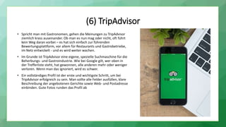 (6) TripAdvisor
• Spricht man mit Gastronomen, gehen die Meinungen zu TripAdvisor
ziemlich krass auseinander. Ob man es nun mag oder nicht, oft führt
kein Weg daran vorbei – es hat sich einfach zur führenden
Bewertungsplattform, vor allem für Restaurants und Gastrobetriebe,
im Netz entwickelt - und es wird weiter wachen.
• Im Grunde ist TripAdvisor eine eigene, spezielle Suchmaschine für die
Beherbungs- und Gastroindustrie. Wie bei Google gilt, wer oben in
der Trefferliste steht, hat gewonnen, alle anderen mehr oder weniger
verloren. Wenn man das ignoriert, wird es schwer.
• Ein vollständiges Profil ist der erste und wichtigste Schritt, um bei
TripAdvisor erfolgreich zu sein. Man sollte alle Felder ausfüllen, klare
Beschreibung der angebotenen Gerichte sowie Web- und Postadresse
einbinden. Gute Fotos runden das Profil ab
 