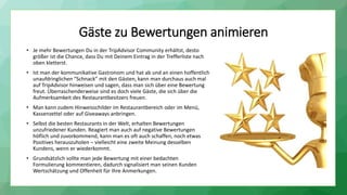 Gäste zu Bewertungen animieren
• Je mehr Bewertungen Du in der TripAdvisor Community erhältst, desto
größer ist die Chance, dass Du mit Deinem Eintrag in der Trefferliste nach
oben kletterst.
• Ist man der kommunikative Gastronom und hat ab und an einen hoffentlich
unaufdringlichen “Schnack” mit den Gästen, kann man durchaus auch mal
auf TripAdvisor hinweisen und sagen, dass man sich über eine Bewertung
freut. Überraschenderweise sind es doch viele Gäste, die sich über die
Aufmerksamkeit des Restaurantbesitzers freuen.
• Man kann zudem Hinweisschilder im Restaurantbereich oder im Menü,
Kassenzettel oder auf Giveaways anbringen.
• Selbst die besten Restaurants in der Welt, erhalten Bewertungen
unzufriedener Kunden. Reagiert man auch auf negative Bewertungen
höflich und zuvorkommend, kann man es oft auch schaffen, noch etwas
Positives herauszuholen – vielleicht eine zweite Meinung desselben
Kundens, wenn er wiederkommt.
• Grundsätzlich sollte man jede Bewertung mit einer bedachten
Formulierung kommentieren, dadurch signalisiert man seinen Kunden
Wertschätzung und Offenheit für Ihre Anmerkungen.
 