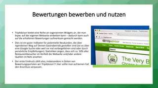 Bewertungen bewerben und nutzen
• TripAdvisor bietet eine Reihe an sogenannten Widgets an, die man
bspw. auf der eigenen Webseite einbetten kann – dadurch kann auch
auf die erhaltenen Bewertungen aufmerksam gemacht werden.
• Dies ist ein guter Indikator für potentielle Neukunden, die über
irgendeinen Weg auf Deinen Gastrobetrieb gestoßen sind (sei es über
eine Google-Suche oder weil sie mal vorbeigefahren sind oder durch
persönliche Empfehlungen). Statistiken zeigen, dass sich ca. 50% aller
Restaurantbesucher im Vorfeld die Webseite und/oder andere
Quellen im Netz ansehen
• Der erste Eindruck zählt also, insbesondere in Zeiten von
Bewertungsportalen wir TripAdvisor!!! Hier sollte man auf keinen Fall
den Anschluss verpassen.
 