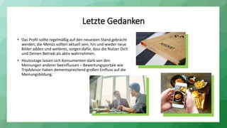Letzte Gedanken
• Das Profil sollte regelmäßig auf den neuesten Stand gebracht
werden; die Menüs sollten aktuell sein, hin und wieder neue
Bilder adden und weiteres, sorgen dafür, dass die Nutzer Dich
und Deinen Betrieb als aktiv wahrnehmen.
• Heutzutage lassen sich Konsumenten stark von den
Meinungen anderer beeinflussen – Bewertungsportale wie
TripAdvisor haben dementsprechend großen Einfluss auf die
Meinungsbildung.
 