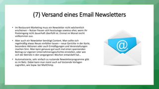 (7) Versand eines Email Newsletters
• Im Restaurant-Marketing muss ein Newsletter nicht wöchentlich
erscheinen – Nutzer freuen sich heutzutage sowieso eher, wenn Ihr
Posteingang nicht dauerhaft überfüllt ist. Einmal im Monat reicht
vollkommen aus.
• Aber auch ein Newsletter benötigt Content. Man sollte sich
regelmäßig etwas Neues einfallen lassen – neue Gerichte in der Karte,
besondere Aktionen oder auch Ermäßigungen und Veranstaltungen
machen Sinn. Man kann genauso gut auch mal einen spannenden
Beitrag zur eigenen Unternehmensgeschichte einstellen, oder wie
sich der Betrieb in den vergangenen Wochen entwickelt hat…
• Automatisierte, sehr einfach zu nutzende Newsletterprogramme gibt
es im Netz. Dabei kann man meist auch auf dutzende Vorlagen
zugreifen, wie bspw. bei MailChimp.
 