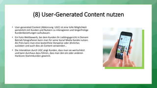 (8) User-Generated Content nutzen
• User-generated Content (Abkürzung: UGC) ist eine tolle Möglichkeit
persönlich mit Kunden und Nutzern zu interagieren und längerfristige
Kundenbeziehungen aufzubauen.
• Ein Foto-Wettbewerb, bei dem Kunden ihr Lieblingsgericht in Deinem
Betrieb fotografieren kann man für seine Social Media Kanäle nutzen.
Als Preis kann man eine kostenfreie Vorspeise oder ähnliches
ausloben und auch dies als Content verwenden…
• Die Interaktion durch UGC zeigt Kunden, dass man sie wertschätzt
und kann durchaus dazu führen, dass man den ein oder anderen
Hardcore-Stammkunden gewinnt.
 