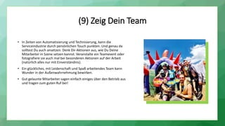 (9) Zeig Dein Team
• In Zeiten von Automatisierung und Technisierung, kann die
Serviceindustrie durch persönlichen Touch punkten. Und genau da
solltest Du auch ansetzen: Denk Dir Aktionen aus, wie Du Deine
Mitarbeiter in Szene setzen kannst. Veranstalte ein Teamevent oder
fotografiere sie auch mal bei besonderen Aktionen auf der Arbeit
(natürlich alles nur mit Einverständnis).
• Ein glückliches, mit Leidenschaft und Spaß arbeitendes Team kann
Wunder in der Außenwahrnehmung bewirken.
• Gut gelaunte Mitarbeiter sagen einfach einiges über den Betrieb aus
und tragen zum guten Ruf bei!
 
