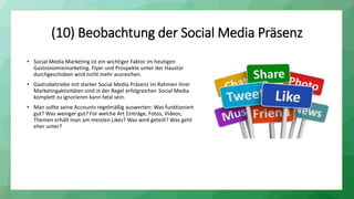 (10) Beobachtung der Social Media Präsenz
• Social Media Marketing ist ein wichtiger Faktor im heutigen
Gastronomiemarketing. Flyer und Prospekte unter der Haustür
durchgeschoben wird nicht mehr ausreichen.
• Gastrobetriebe mit starker Social Media Präsenz im Rahmen ihrer
Marketingaktivitäten sind in der Regel erfolgreicher. Social Media
komplett zu ignorieren kann fatal sein.
• Man sollte seine Accounts regelmäßig auswerten: Was funktioniert
gut? Was weniger gut? Für welche Art Einträge, Fotos, Videos,
Themen erhält man am meisten Likes? Was wird geteilt? Was geht
eher unter?
 