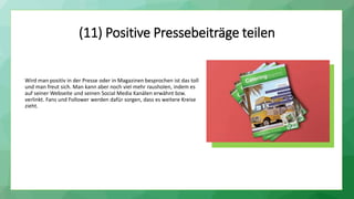 (11) Positive Pressebeiträge teilen
Wird man positiv in der Presse oder in Magazinen besprochen ist das toll
und man freut sich. Man kann aber noch viel mehr rausholen, indem es
auf seiner Webseite und seinen Social Media Kanälen erwähnt bzw.
verlinkt. Fans und Follower werden dafür sorgen, dass es weitere Kreise
zieht.
 