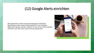 (12) Google Alerts einrichten
Mit Google Alerts erhält man Benachteiligungen sobald Dein
Betriebsname (oder andere Schlüsselwörter) in neu erstelltem
Webcontent genannt werden. Dadurch ist man immer zeitnah darüber
informiert, wer über einen spricht und was gesagt wird.
 