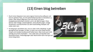 (13) Einen blog betreiben
• Durch einen blog kann man seine eigene Community aufbauen und
hat ein weiteres Tool, um mit (potentiellen) Kunden in Interaktion zu
treten. Über diesen Weg kann man sein Profil und seine
Gastgeberpersönlichkeit schärfen und in die Welt bringen. Posts
können über Erfolge, Schwierigkeiten, Herausforderungen, lustige
Situationen und Geschichten aus dem Gastroalltag, Rezepte und
vieles mehr sein.
• Ein blog kann viel Arbeit sein, muss er aber nicht unbedingt. Es gibt
genügend freie Vorlagen im Netz, so dass man einen blog ziemlich
simpel und trotzdem professionell halten kann. Man muss auch nicht
ständig neue Posts hochladen – man sollte eher auf Qualität statt
Quantität achten. Ankündigungen oder Nachrichten kann man gut auf
einem blog teilen.
 
