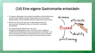 (14) Eine eigene Gastromarke entwickeln
• Ein eigener Markenkern kann große Quereffekte auf die Performance
in den sozialen Medien erzielen. Dabei sollte man sich auf beim
Markenaufbau auf die Charakteristika der Zielkunden konzentrieren.
• Richtet sich Dein Gastrokonzept an gesundheitsorientierte
Konsumenten? Oder geht es eher um eine Bier und Brezeln
Atmosphäre?
• Zur Entwicklung der Marke kann man auch
Marktforschungsergebnisse oder –berichte nutzen; yougov.de
veröffentlicht beispielsweise interessante Reports zum Nutzer- und
Konsumverhalten. An diesen Interessen kann man sich orientieren,
wenn man Social Media Content oder Promotionmaterial erstellt.
 
