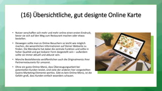 (16) Übersichtliche, gut designte Online Karte
• Nutzer verschaffen sich mehr und mehr online einen ersten Eindruck,
bevor sie sich auf den Weg zum Restaurant machen oder etwas
bestellen.
• Deswegen sollte man es Online-Besuchern so leicht wie möglich
machen, die wesentlichen Informationen auf Deiner Webseite zu
finden. Die Menükarte hat dabei die zentrale Funktion und sollte in
hoher Qualität und gut lesbarer Form dargestellt sein – außerdem
sollte sie immer aktuell und akkurat sein.
• Manche Bestelldienste veröffentlichen auch die Originalmenüs ihrer
Partnerrestaurants für umsonst.
• Ohne ein gutes Online-Menü, dass Überzeugungsarbeit bei
potentiellen Kunden leistet, sind viele der anderen hier vorgestellten
Gastro-Marketing-Elemente wertlos. Gibt es kein Online-Menü, ist die
Gefahr groß, dass Kunden einfach woanders schauen.
 
