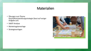 Materialien
• Übungen zum Thema
Geschäftsentwicklungsstrategie (baut auf voriger
Aufgabe auf)
• SWOT-Analyse
• Marketingplanvorlage
• Strategievorlagen
 