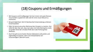 (18) Coupons und Ermäßigungen
• Mit Coupons und Ermäßigungen hat man immer sehr gute Chancen
neue Kunden zu gewinnen oder alte für einen neuen Besuch zu
motivieren.
• Beispielmöglichkeit: Gib 5 € Nachlass bei Erstanmeldung zu Deinem
Emailnewsletter
• Oder, Du kannst versuchen Werbung über Groupon zu machen. Hier
sollte Dir aber klar sein, dass man zwar eine hohe Reichweite erzielt,
ein großer Anteil der Umsätze fließt dann aber Richtung Deal-
Webseite.
• Auch hier gilt es eine Kosten-Nutzen-Kalkulation aufzustellen und
regelmäßig anzupassen, wenn man beispielsweise von
Gutscheinjägern überrannt wird.
 
