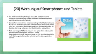 (20) Werbung auf Smartphones und Tablets
• Die Hälfte aller kostenpflichtigen Klicks (d.h. werbefinanzierte
Suchmaschinentreffer) bei Google finden auf mobilen Endgeräten
statt (Smartphones oder Tablets).
• Gerade für Gastrobetriebe bieten sich ertragreiche Möglichkeiten, da
Nutzer sich oft mobil über in der Nähe befindliche Restaurants, Cafés
oder Bars informieren. Mobile Werbung ist in der Regel günstiger als
Desktop-Werbung; außerdem sind die Klickzahlen relativ höher.
• Tools wie Googles AdWords erlauben eine ganze Reihe individueller
Einstellungen und Vorgaben in Hinblick auf die
Zielgruppenerreichung. Man kann bspw. zur Zeit des Abendgeschäfts
mehr Werbung schalten und so schneller und einfacher gefunden
werden.
 