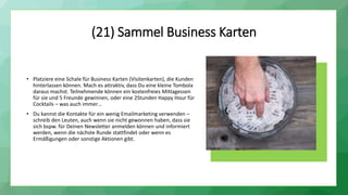 (21) Sammel Business Karten
• Platziere eine Schale für Business Karten (Visitenkarten), die Kunden
hinterlassen können. Mach es attraktiv, dass Du eine kleine Tombola
daraus machst. Teilnehmende können ein kostenfreies Mittagessen
für sie und 5 Freunde gewinnen, oder eine 2Stunden Happy Hour für
Cocktails – was auch immer…
• Du kannst die Kontakte für ein wenig Emailmarketing verwenden –
schreib den Leuten, auch wenn sie nicht gewonnen haben, dass sie
sich bspw. für Deinen Newsletter anmelden können und informiert
werden, wenn die nächste Runde stattfindet oder wenn es
Ermäßigungen oder sonstige Aktionen gibt.
 