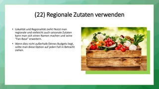(22) Regionale Zutaten verwenden
• Lokalität und Regionalität zieht! Nutzt man
regionale und vielleicht auch saisonale Zutaten
kann man sich einen Namen machen und seine
“Fan-Base” erweitern.
• Wenn dies nicht außerhalb Deines Budgets liegt,
sollte man diese Option auf jeden Fall in Betracht
ziehen.
 