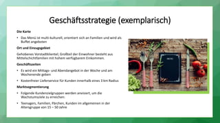 Geschäftsstrategie (exemplarisch)
Die Karte
• Das Menü ist multi-kulturell, orientiert sich an Familien und wird als
Buffet angeboten
Ort und Einzugsgebiet
Gehobenes Vorstadtklientel; Großteil der Einwohner besteht aus
Mittelschichtfamilien mit hohem verfügbarem Einkommen.
Geschäftszeiten
• Es wird ein Mittags- und Abendangebot in der Woche und am
Wochenende geben
• Kostenfreier Lieferservice für Kunden innerhalb eines 3 km Radius
Marktsegmentierung
• Folgende Kundenzielgruppen werden anvisiert, um die
Wachstumsziele zu erreichen:
• Teenagers, Familien, Pärchen, Kunden im allgemeinen in der
Altersgruppe von 15 – 50 Jahre
 