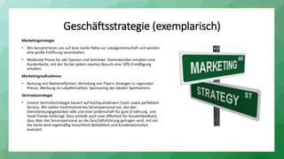 Geschäftsstrategie (exemplarisch)
Marketingstrategie
• Wir konzentrieren uns auf eine starke Nähe zur Lokalgemeinschaft und werden
eine große Eröffnung veranstalten.
• Moderate Preise für alle Speisen und Getränke. Stammkunden erhalten eine
Kundenkarte, mit der Sie bei jedem zweiten Besuch eine 10%-Ermäßigung
erhalten.
Marketingmaßnahmen
• Nutzung von Reklameflächen; Verteilung von Flyern; Anzeigen in regionaler
Presse; Werbung im Lokalfernsehen; Sponsoring des lokalen Sportvereins
Vertriebsstrategie
• Unsere Vertriebsstrategie basiert auf hochqualitativem Essen sowie perfektem
Service. Wir stellen hochmotiviertes Servicepersonal ein, das den
Dienstleistungsgedanken lebt und eine Leidenschaft für gute Ernährung und
Food-Trends mitbringt. Dies schließt auch eine Offenheit für Kundenfeedback,
dass über das Servicepersonal an die Geschäftsführung getragen wird, mit ein.
Die Karte wird regelmäßig hinsichtlich Beliebtheit und Kundenwünschen
evaluiert.
 