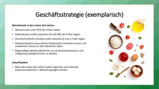 Betriebsziele in den ersten drei Jahren:
• Wareneinsatz unter 35% der Erlöse halten
• Arbeitskosten sollten zwischen 24 und 29% der Erlöse liegen
• Durschschnittliche Umsätze sollen zwischen € x bis y / Jahr liegen
• Selbstverständnis eines kleinen Restaurants mit bestem Essen und
exzellentem Service in allen Bereichen leben.
• Regelmäßige Werbemaßnahmen um als Restaurantmarke in der
Umgebung wahrgenommen zu werden.
Zukunftspläne
• Nach den ersten drei Jahren sollen regionale und nationale
Expansionsoptionen in Betracht gezogen werden.
Geschäftsstrategie (exemplarisch)
 